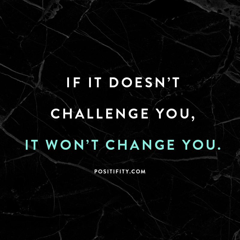 if it doesn't challenge you it won't change you