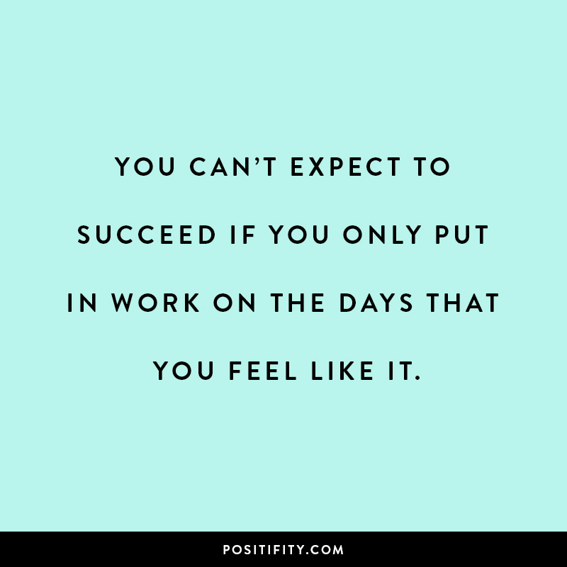 you cant expect to succeed if you only put in work on the days that you feel like it